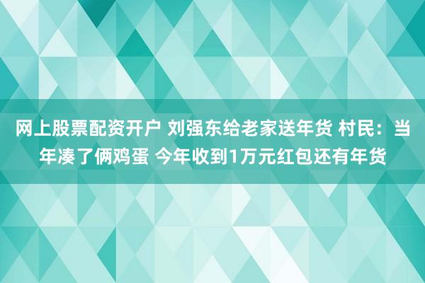 网上股票配资开户 刘强东给老家送年货 村民:当年凑了俩鸡蛋 今年收到1万元红包还有年货