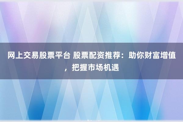 网上交易股票平台 股票配资推荐：助你财富增值，把握市场机遇
