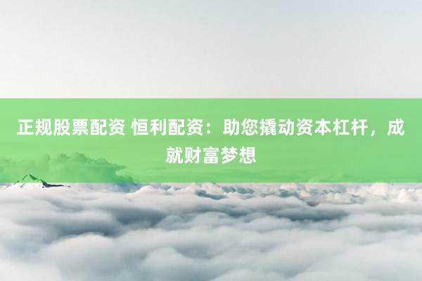 正规股票配资 恒利配资：助您撬动资本杠杆，成就财富梦想