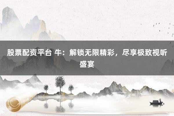 股票配资平台 牛:解锁无限精彩,尽享极致视听盛宴
