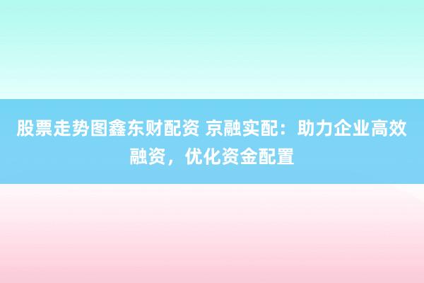 股票走势图鑫东财配资 京融实配:助力企业高效融资,优化资金配置