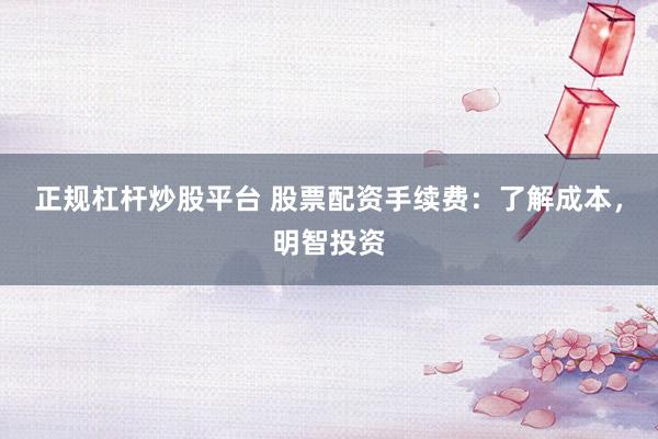 正规杠杆炒股平台 股票配资手续费:了解成本,明智投资