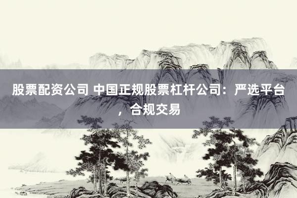 股票配资公司 中国正规股票杠杆公司:严选平台,合规交易