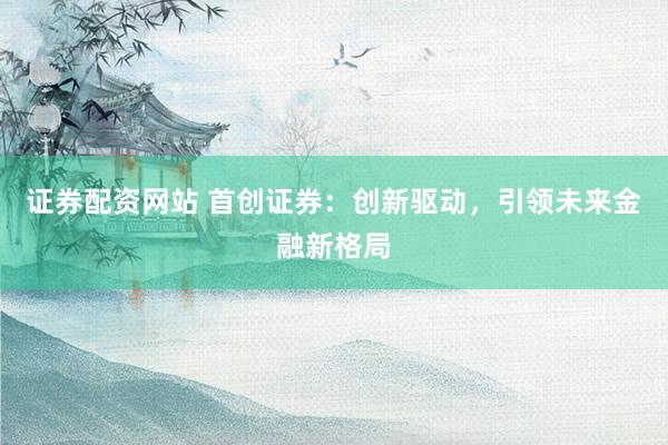 证券配资网站 首创证券:创新驱动,引领未来金融新格局