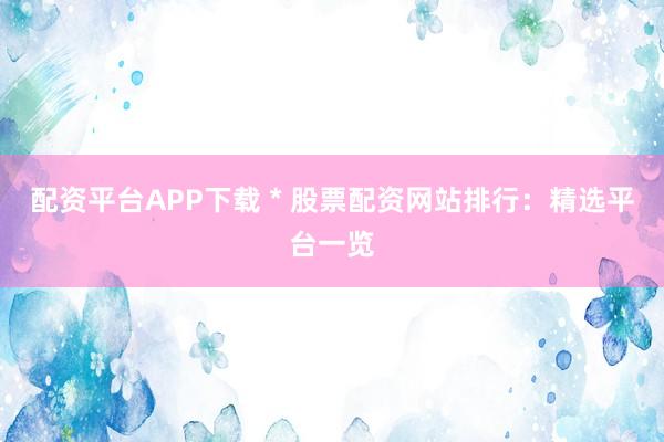 配资平台APP下载 * 股票配资网站排行:精选平台一览