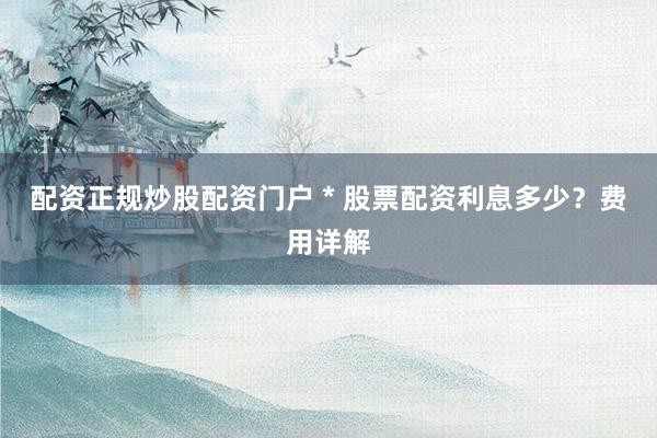 配资正规炒股配资门户 * 股票配资利息多少？费用详解