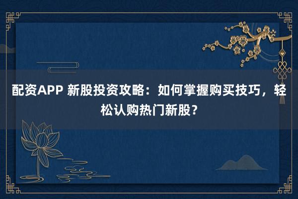 配资APP 新股投资攻略：如何掌握购买技巧，轻松认购热门新股？