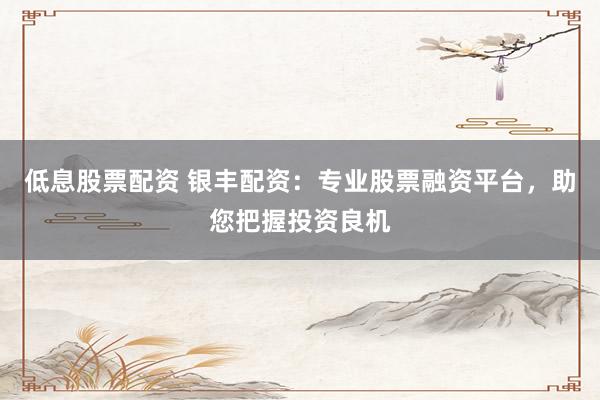 低息股票配资 银丰配资：专业股票融资平台，助您把握投资良机