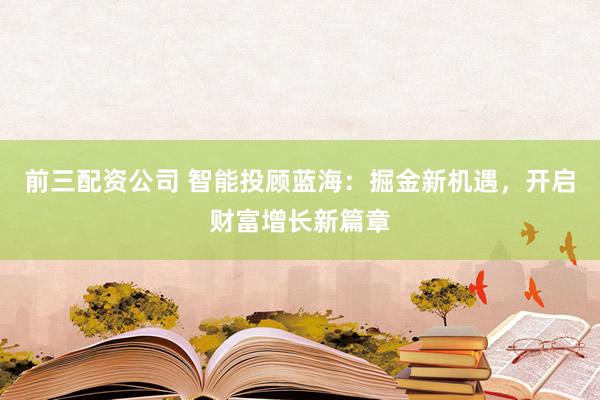 前三配资公司 智能投顾蓝海：掘金新机遇，开启财富增长新篇章
