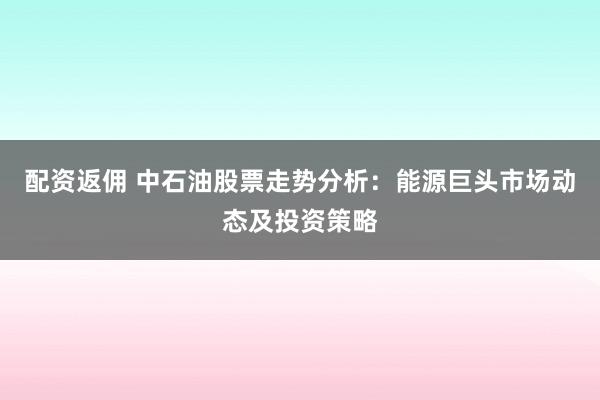配资返佣 中石油股票走势分析：能源巨头市场动态及投资策略