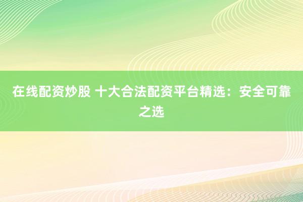在线配资炒股 十大合法配资平台精选:安全可靠之选