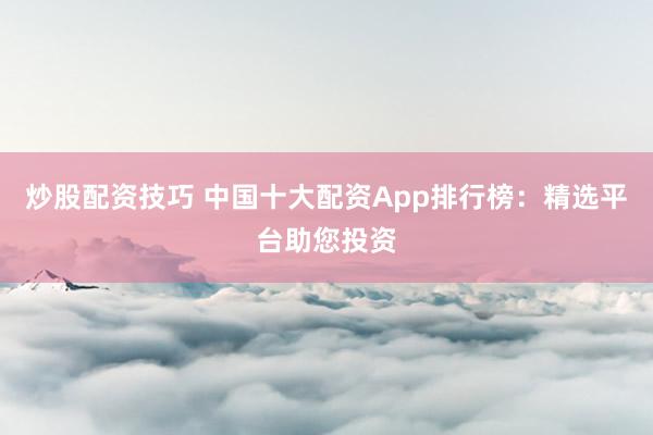 炒股配资技巧 中国十大配资App排行榜:精选平台助您投资