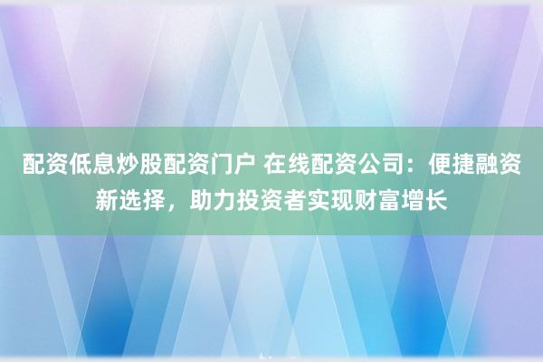 配资低息炒股配资门户 在线配资公司：便捷融资新选择，助力投资者实现财富增长