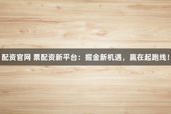 配资官网 票配资新平台:掘金新机遇,赢在起跑线!