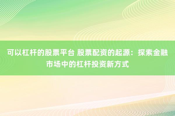 可以杠杆的股票平台 股票配资的起源:探索金融市场中的杠杆投资新方式