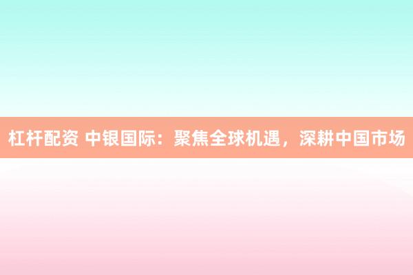 杠杆配资 中银国际：聚焦全球机遇，深耕中国市场