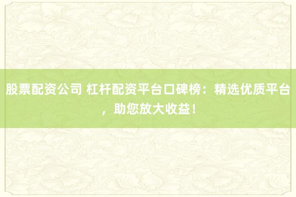 股票配资公司 杠杆配资平台口碑榜：精选优质平台，助您放大收益！