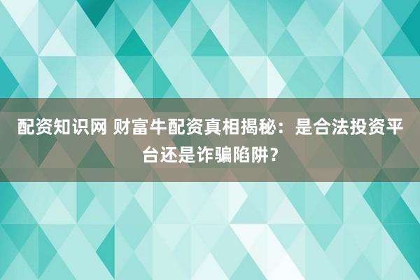 配资知识网 财富牛配资真相揭秘：是合法投资平台还是诈骗陷阱？