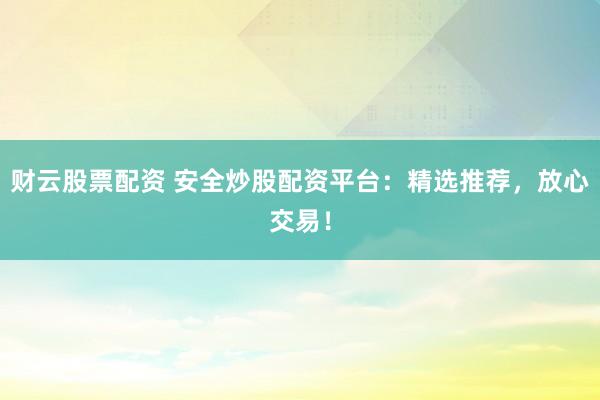 财云股票配资 安全炒股配资平台：精选推荐，放心交易！