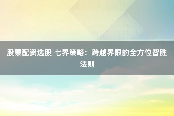 股票配资选股 七界策略：跨越界限的全方位智胜法则