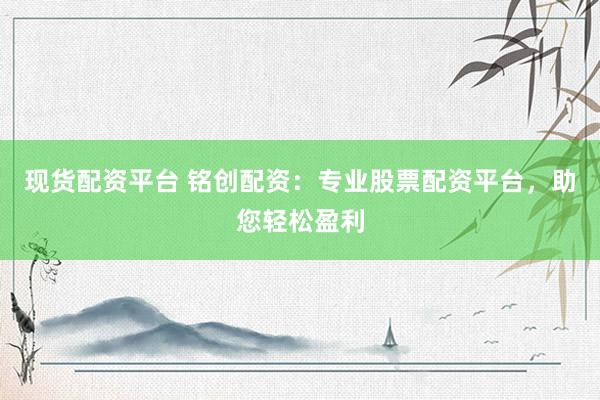 现货配资平台 铭创配资:专业股票配资平台,助您轻松盈利