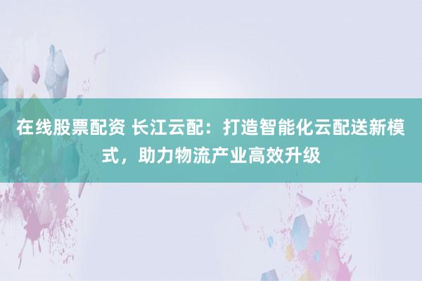 在线股票配资 长江云配:打造智能化云配送新模式,助力物流产业高效升级