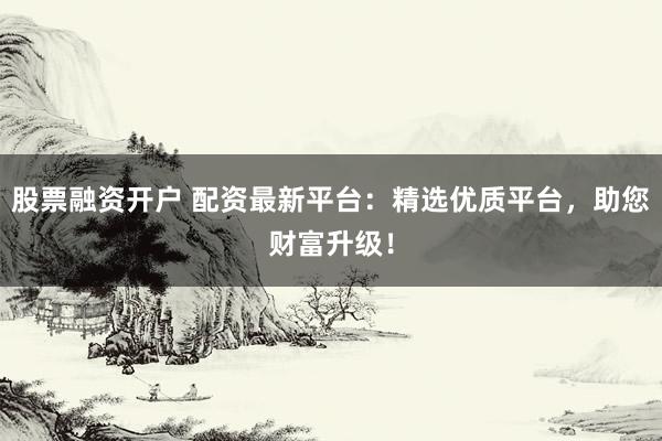 股票融资开户 配资最新平台:精选优质平台,助您财富升级!