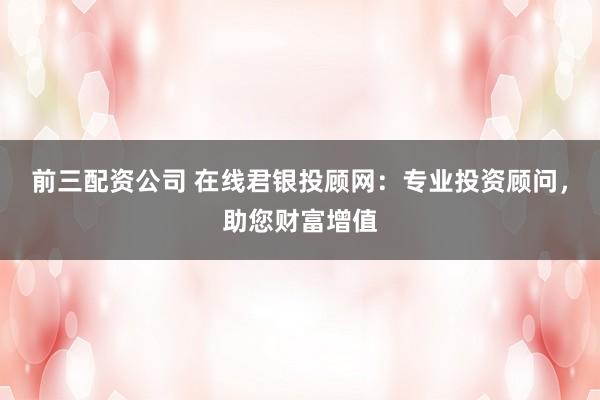 前三配资公司 在线君银投顾网:专业投资顾问,助您财富增值