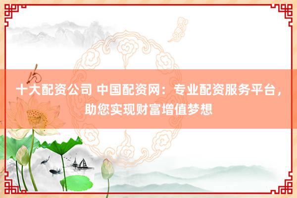 十大配资公司 中国配资网：专业配资服务平台，助您实现财富增值梦想