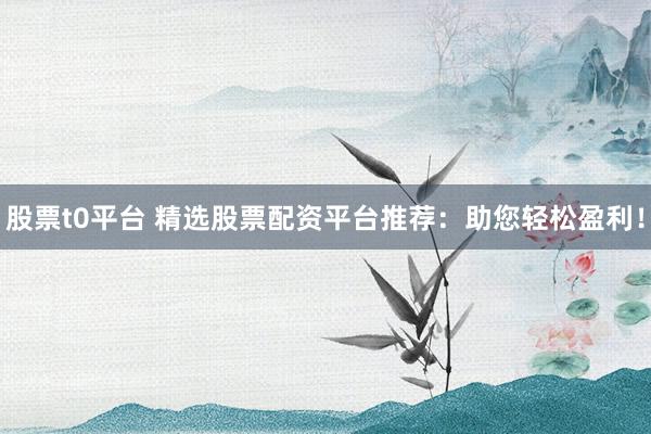 股票t0平台 精选股票配资平台推荐：助您轻松盈利！