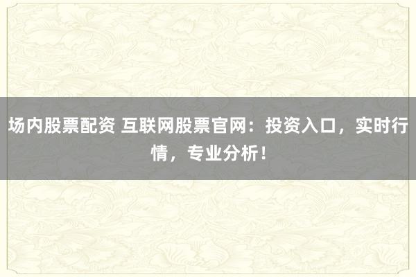 场内股票配资 互联网股票官网:投资入口,实时行情,专业分析!