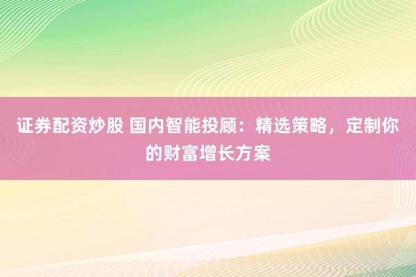 证券配资炒股 国内智能投顾:精选策略,定制你的财富增长方案