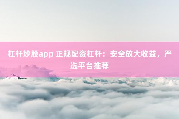 杠杆炒股app 正规配资杠杆：安全放大收益，严选平台推荐