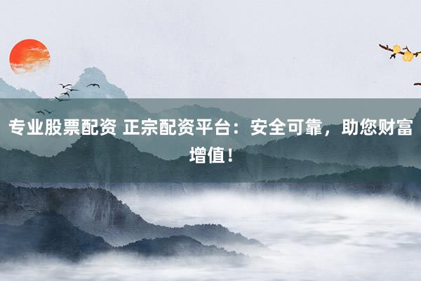 专业股票配资 正宗配资平台：安全可靠，助您财富增值！