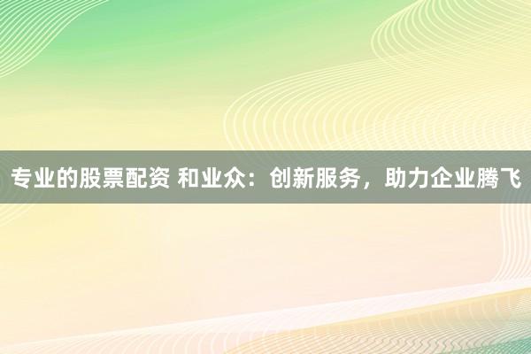专业的股票配资 和业众：创新服务，助力企业腾飞