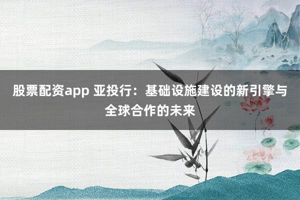 股票配资app 亚投行：基础设施建设的新引擎与全球合作的未来