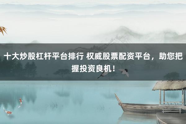 十大炒股杠杆平台排行 权威股票配资平台，助您把握投资良机！