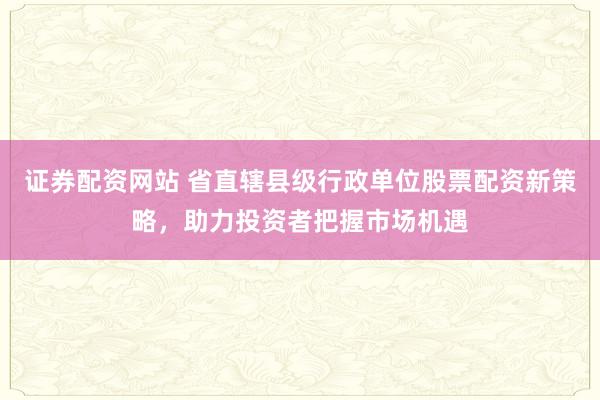 证券配资网站 省直辖县级行政单位股票配资新策略，助力投资者把握市场机遇