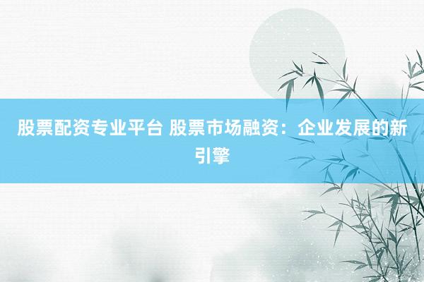 股票配资专业平台 股票市场融资:企业发展的新引擎