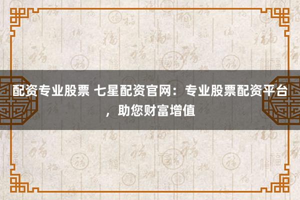 配资专业股票 七星配资官网：专业股票配资平台，助您财富增值