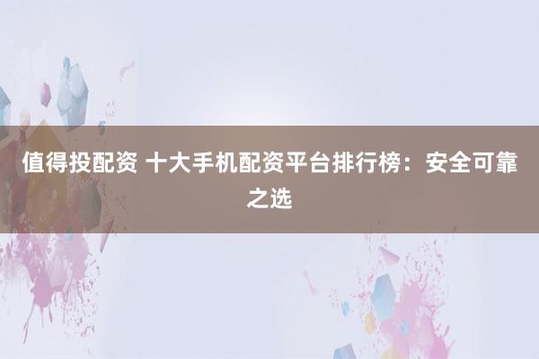 值得投配资 十大手机配资平台排行榜：安全可靠之选