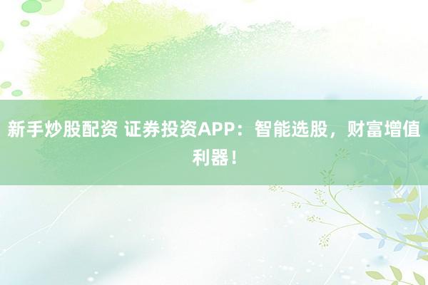 新手炒股配资 证券投资APP：智能选股，财富增值利器！