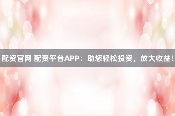配资官网 配资平台APP：助您轻松投资，放大收益！