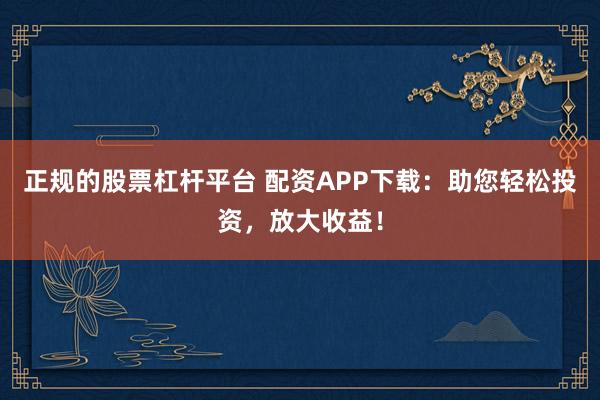正规的股票杠杆平台 配资APP下载：助您轻松投资，放大收益！