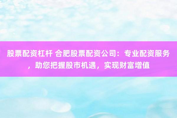 股票配资杠杆 合肥股票配资公司：专业配资服务，助您把握股市机遇，实现财富增值