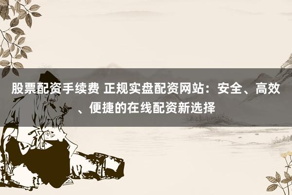 股票配资手续费 正规实盘配资网站：安全、高效、便捷的在线配资新选择