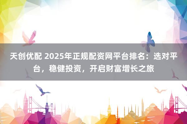 天创优配 2025年正规配资网平台排名：选对平台，稳健投资，开启财富增长之旅
