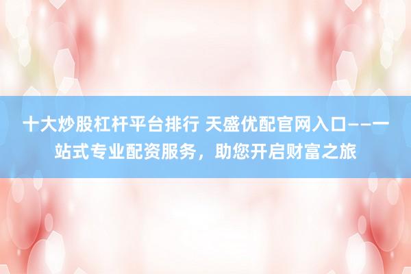 十大炒股杠杆平台排行 天盛优配官网入口——一站式专业配资服务，助您开启财富之旅