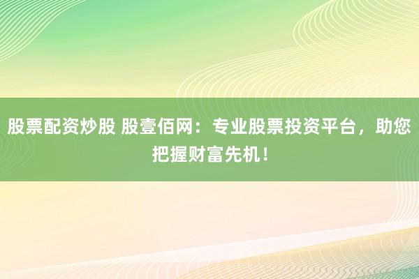股票配资炒股 股壹佰网：专业股票投资平台，助您把握财富先机！