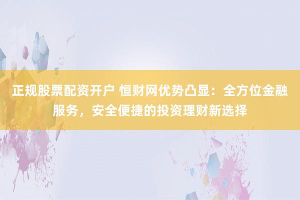 正规股票配资开户 恒财网优势凸显：全方位金融服务，安全便捷的投资理财新选择